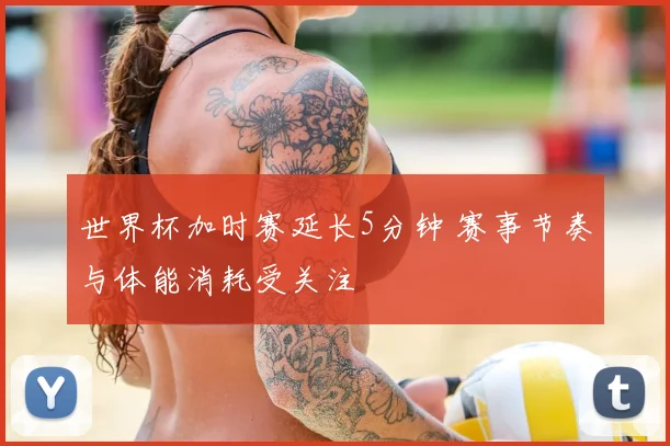 世界杯加时赛延长5分钟 赛事节奏与体能消耗受关注