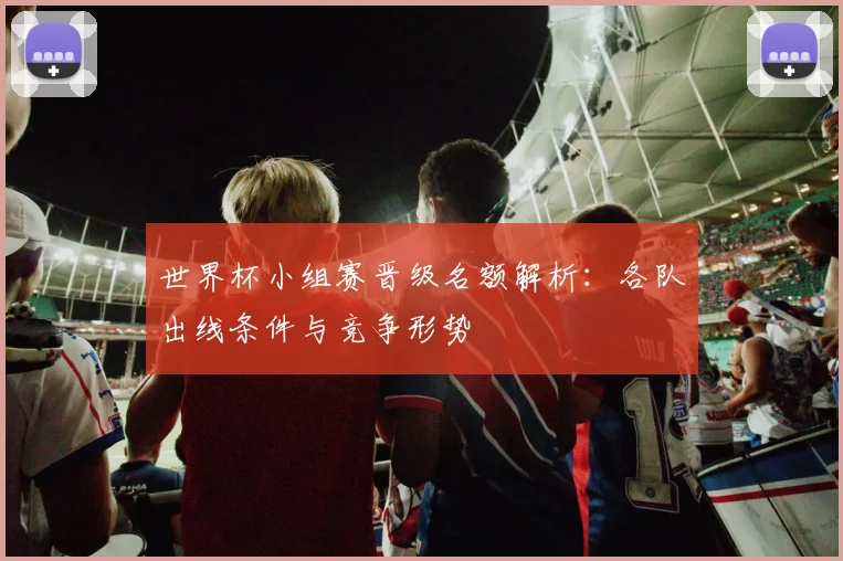世界杯小组赛晋级名额解析:各队出线条件与竞争形势