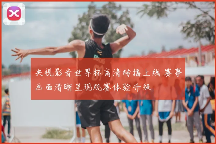 央视影音世界杯高清转播上线 赛事画面清晰呈现观赛体验升级