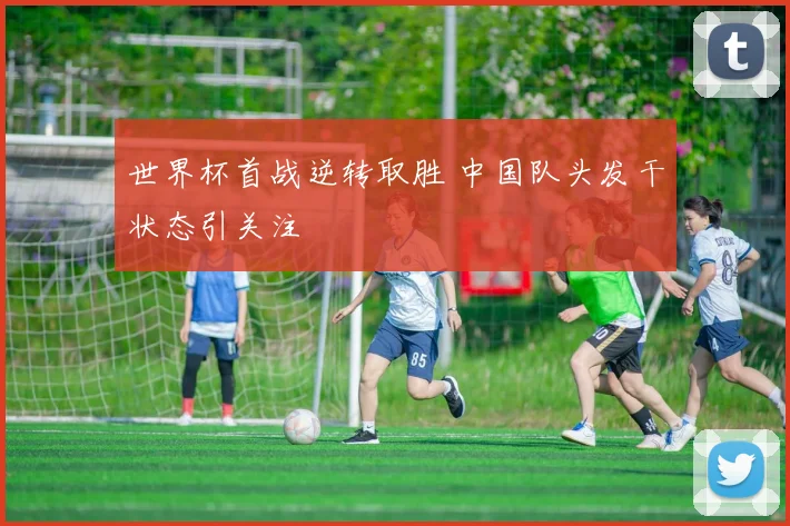 世界杯首战逆转取胜 中国队头发干状态引关注