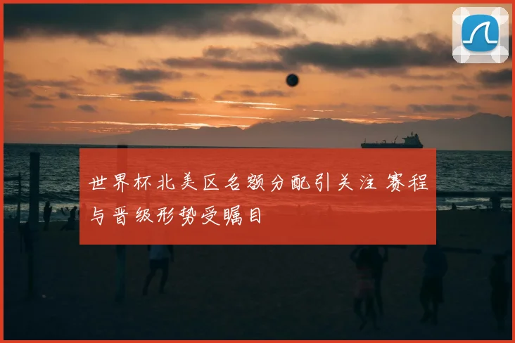 世界杯北美区名额分配引关注 赛程与晋级形势受瞩目