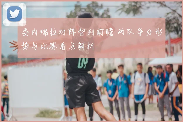 委内瑞拉对阵智利前瞻 两队争分形势与比赛看点解析