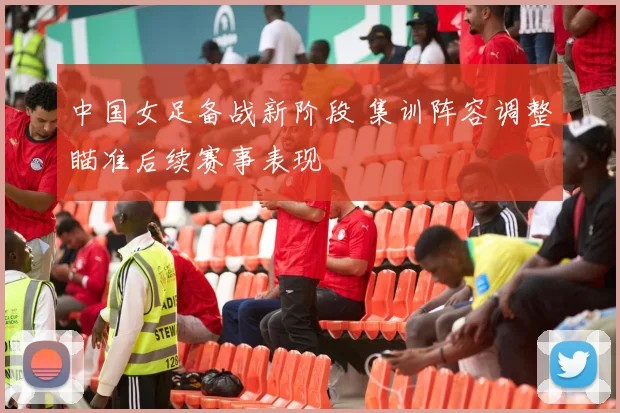 中国女足备战新阶段 集训阵容调整瞄准后续赛事表现