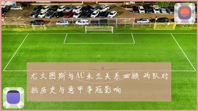 尤文图斯与AC米兰关系回顾 两队对抗历史与意甲争冠影响