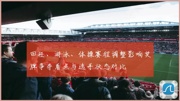 田径、游泳、体操赛程调整影响奖牌争夺看点与选手状态对比