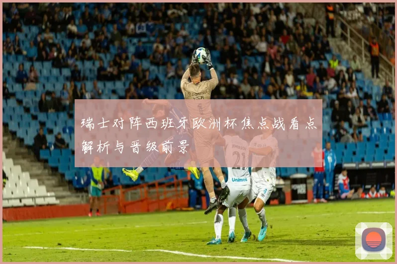 瑞士对阵西班牙欧洲杯焦点战看点解析与晋级前景