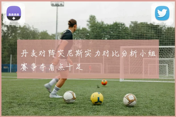 丹麦对阵突尼斯实力对比分析小组赛争夺看点十足