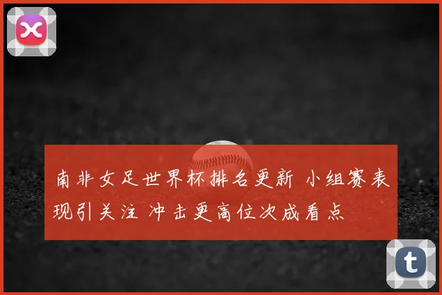 南非女足世界杯排名更新 小组赛表现引关注 冲击更高位次成看点
