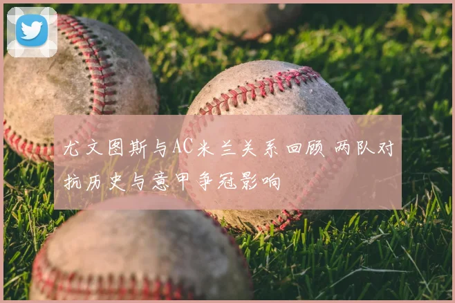 尤文图斯与AC米兰关系回顾 两队对抗历史与意甲争冠影响