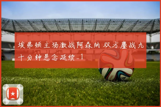 埃弗顿主场激战阿森纳 双方鏖战九十分钟悬念延续_1