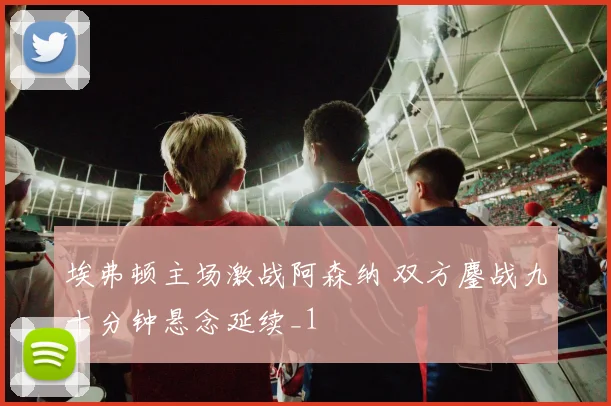 埃弗顿主场激战阿森纳 双方鏖战九十分钟悬念延续_1