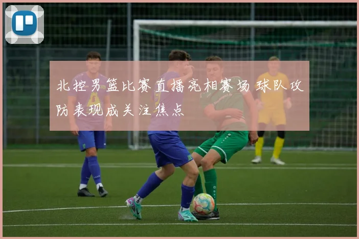 北控男篮比赛直播亮相赛场 球队攻防表现成关注焦点