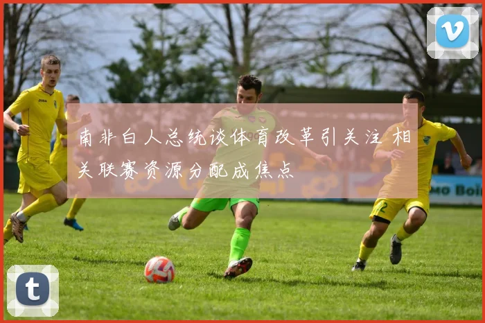 南非白人总统谈体育改革引关注 相关联赛资源分配成焦点