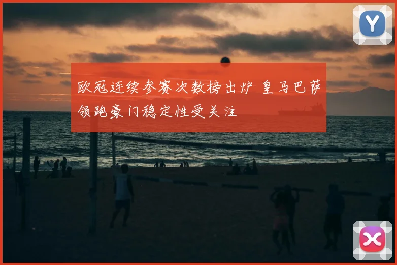 欧冠连续参赛次数榜出炉 皇马巴萨领跑豪门稳定性受关注