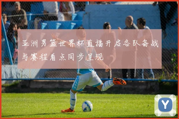 亚洲男篮世界杯直播开启各队备战与赛程看点同步呈现