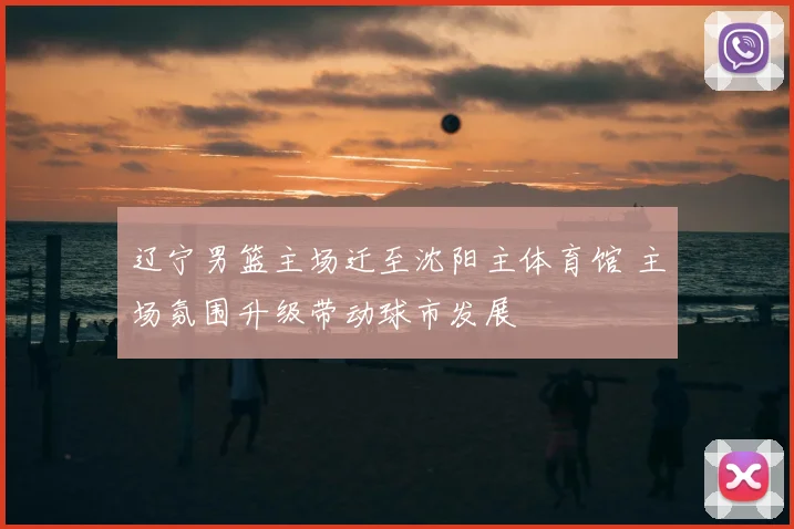 辽宁男篮主场迁至沈阳主体育馆 主场氛围升级带动球市发展