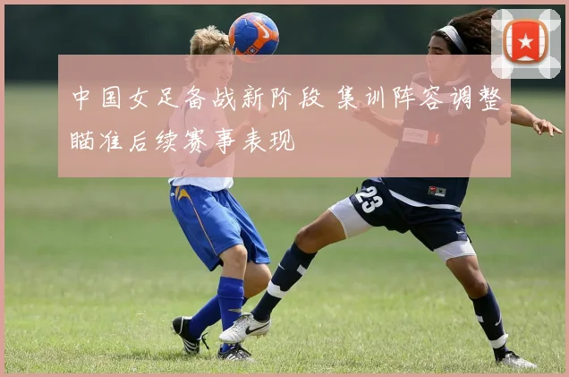 中国女足备战新阶段 集训阵容调整瞄准后续赛事表现