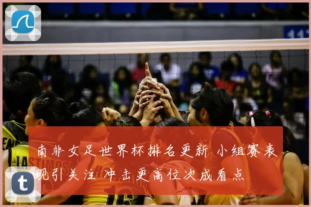 南非女足世界杯排名更新 小组赛表现引关注 冲击更高位次成看点
