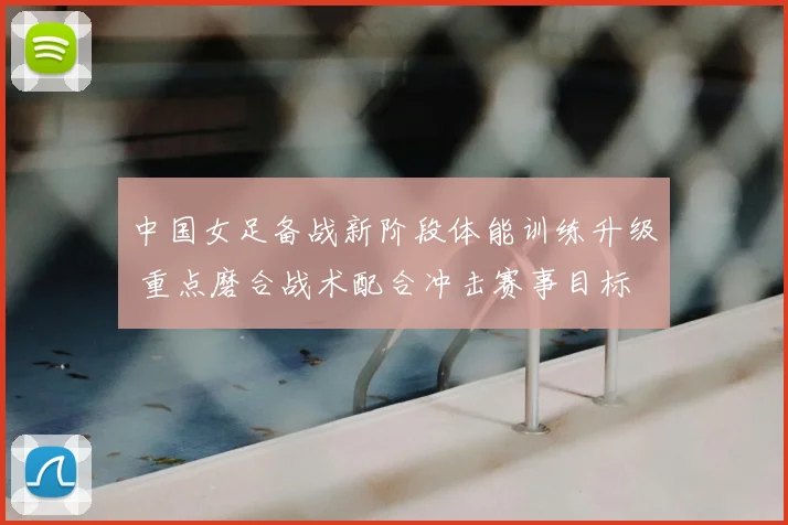 中国女足备战新阶段体能训练升级 重点磨合战术配合冲击赛事目标