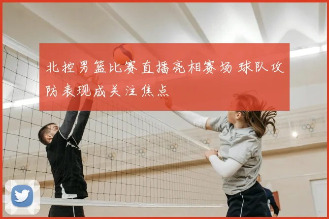北控男篮比赛直播亮相赛场 球队攻防表现成关注焦点